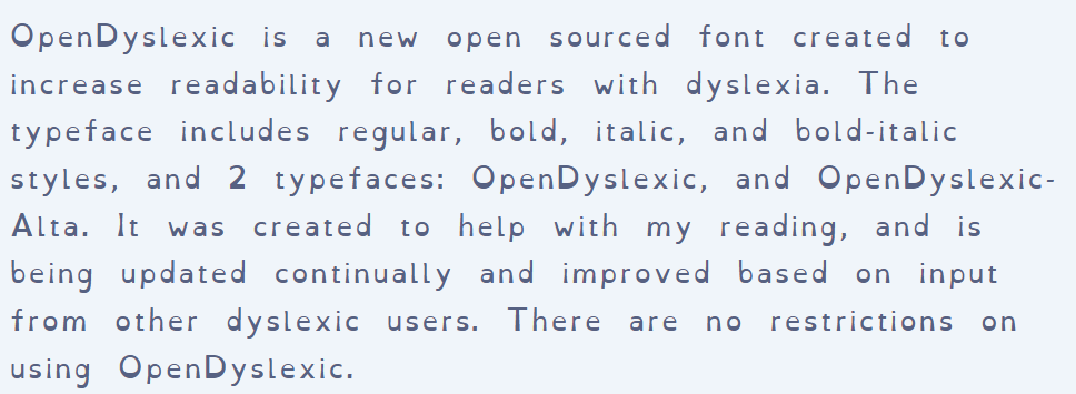 screenshot of OpenDyslexic About page. Text reads: "OpenDyslexic is a new open sourced font created to increase readability for readers with dyslexia. The typeface includes regular, bold, italic, and bold-italic styles, and 2 typefaces: OpenDyslexic, and OpenDyslexic-Alta. It was created to help with my reading, and is being updated continually and improved based on input from other dyslexic users. There are no restrictions on using OpenDyslexic."